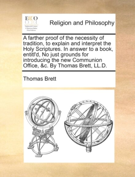 A Farther Proof of the Necessity of Tradition, to Explain and Interpret the Holy Scriptures. in Answer to a Book, Entitl'd, No Just Grounds for Introducing the New Communion Office, &C. by Thomas Brett, LL.D.