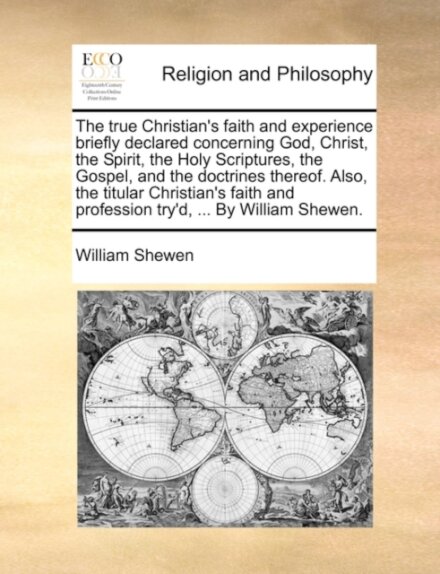 The True Christian's Faith and Experience Briefly Declared Concerning God, Christ, the Spirit, the Holy Scriptures, the Gospel, and the Doctrines Thereof. Also, the Titular Christian's Faith and Profession Try'd, ... by William Shewen.