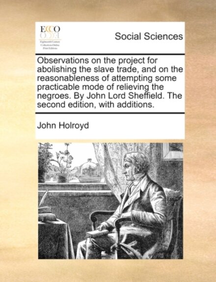 Observations on the project for abolishing the slave trade, and on the reasonableness of attempting some practicable mode of relieving the negroes. By John Lord Sheffield. The second edition, with additions.