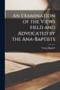 An Examination of the Views Held and Advocated by the Ana-Baptists [microform]