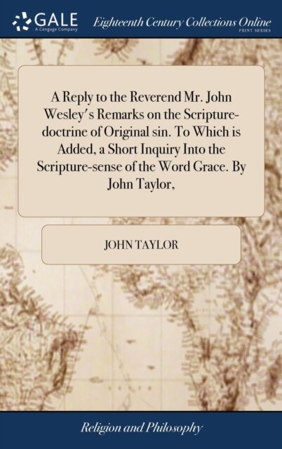 A Reply to the Reverend Mr. John Wesley's Remarks on the Scripture-doctrine of Original sin. To Which is Added, a Short Inquiry Into the Scripture-sense of the Word Grace. By John Taylor,