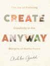 Create Anyway – The Joy of Pursuing Creativity in the Margins of Motherhood