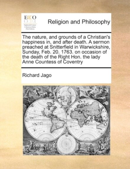The Nature, and Grounds of a Christian's Happiness In, and After Death. a Sermon Preached at Snitterfield in Warwickshire, Sunday, Feb. 20. 1763. on Occasion of the Death of the Right Hon. the Lady Anne Countess of Coventry