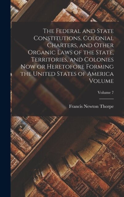 The Federal and State Constitutions, Colonial Charters, and Other Organic Laws of the State, Territories, and Colonies now or Heretofore Forming the United States of America Volume; Volume 7