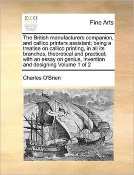 The British manufacturers companion, and callico printers assistant; being a treatise on callico printing, in all its branches, theoretical and practical; with an essay on genius, invention and designing Volume 1 of 2