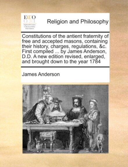 Constitutions of the Antient Fraternity of Free and Accepted Masons, Containing Their History, Charges, Regulations, &C. First Compiled ... by James Anderson, D.D. a New Edition Revised, Enlarged, and Brought Down to the Year 1784