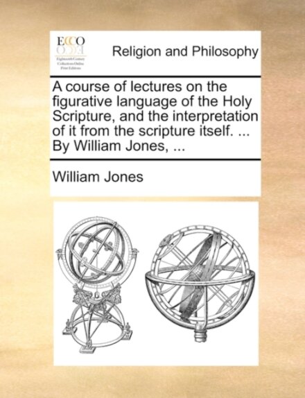 A course of lectures on the figurative language of the Holy Scripture, and the interpretation of it from the scripture itself. ... By William Jones, ...