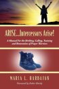 ARISE...Intercessors Arise! A Manual for the Birthing, Calling, Training and Restoration of Prayer Warriors